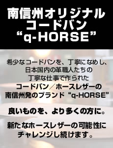 南信州オリジナルコードバン“q-HORSE”希少なコードバンを、丁寧になめし、日本国内の革職人たちの丁寧な仕事で作られたコードバン／ホースレザーの南信州発のブランド“q-HORSE”良いものを、より多くの方に。新たなホースレザーの可能性にチャレンジし続けます。